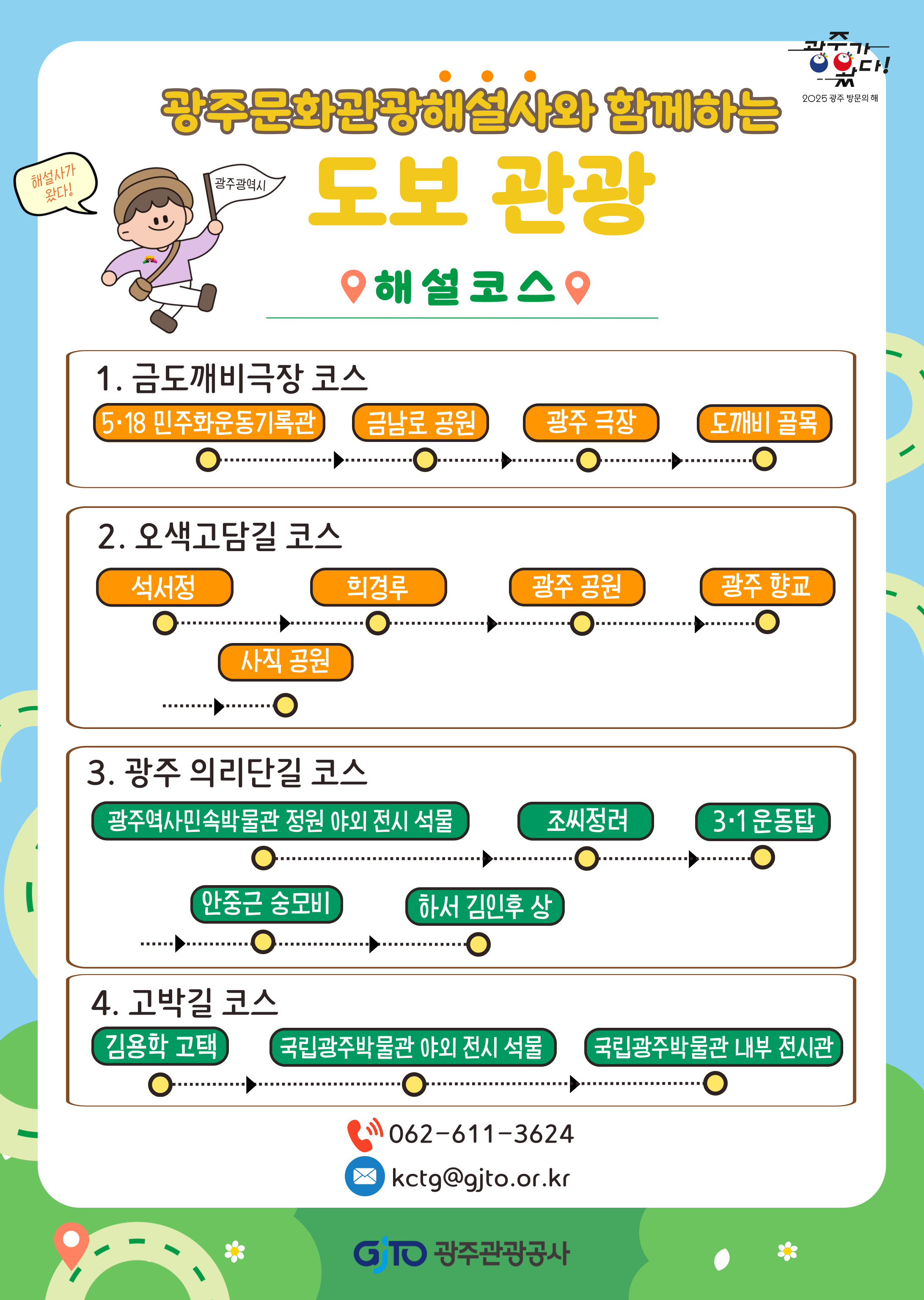 광주문화관광해설사와 함께하는 도보관광 해설사가왔다 광주광역시 해설코스 1. 금도깨비극장 코스 5·18 민주화운동기록관, 금남로공원, 광주극장, 도깨비골목 2.오색고담길코스 석서정, 희경루, 광주공원, 광주향교, 사직공원 3.광주 의리단길 코스 광주역사민속박물관 정원 야외 전시 석물, 조씨정려, 3·1운동탑, 안중근 숭모비, 하서 김인후 상 4.고박길코스 김용학 고택, 국립광주박물관야외전시석물, 국립광주박물관내부전시관 문의전화 062-611-3624 이메일 kctg@gito.or.kr GJTO 광주관광공사