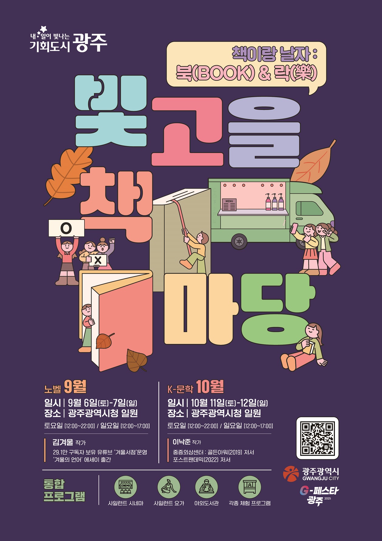 내일이 빛나는 기회도시 광주 책이랑 날자 북 앤 락 빛고을 책마당 노벨 9월 일시 9월6일(토) 9월7일(일) 장소 광주광역시청 일원 토요일 12시 부터 22시 일요일 12시부터 17시  김겨울 작가 29.1만 구독자보유 유튜브 겨울서점 운영 겨울의 언어 에세이 출간 K-문학 10월 일시 10월11일 토요일 12일 일요일 장소 광주광역시청 일원 토요일 12시부터 22시까지 일요일 12시부터 17시까지 이낙준 작가 중증외상센터 골든아워 2019 저서 포스트펜데믹 2022 저서 통합프로그램 사일런트 시네마 사일런트 요가 아외도서관 각종체험프로그램 광주광역시 G페스타 광주 