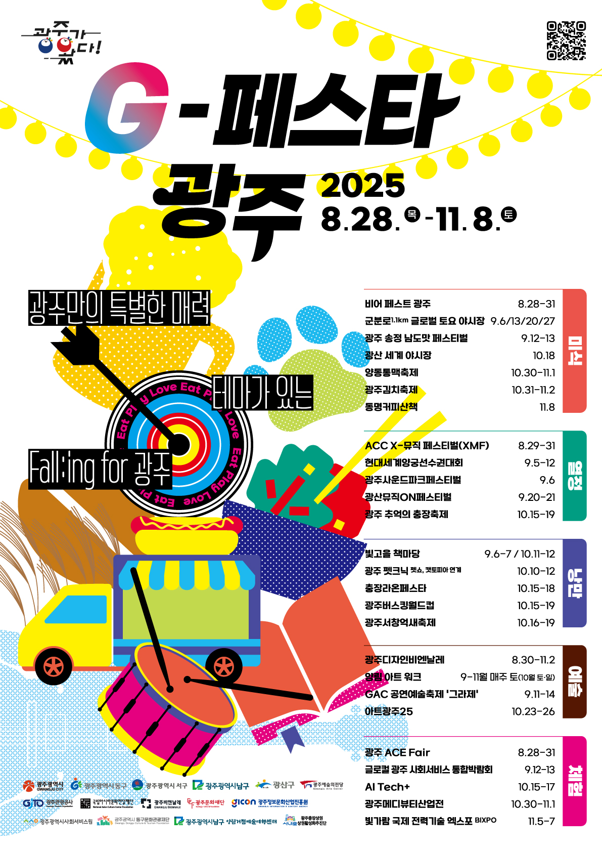 광주가왔다 G-페스타 광주 2025.8.28목~11.8토 광주만의 특별한 매력 테마가 있는 falling for 광주 미식 비어페스트광주 8.28-31 군분로 1.1km 글로벌 토요 야시장 9.6,9.13,9.20,9.27 광주 송정 남도맛 페스티벌 9.12~13. 광산 세계 야시장 10.18. 양동통맥축제 10.30.~11.1. 광주김치축제 10.31.~11.2. 동명커피산책 11.8. 열정 ACC X-뮤직페스티벌(XMF) 8.29~31. 현대세계양궁선수권대회 9.5~12. 광주사운드파크페스티벌 9.6 광산뮤직ON페스티벌 9.20.~9.21. 광주추억의 충장축제 10.15.~19. 낭만 빛고을책마당 9.6~9.7/10.11~12. 광주펫크닉 펫쇼, 펫토피아연계 10.10~12. 충장라온페스타 10.15~18. 광주버스킹월드컵 10.15.~19. 광주서창억새축제 10.16.~19. 예술 광주디자인비엔날레 8.30~11.2 양림아트워크 9~11월 매주토(10월 토,일) GAC 공연예술축제 '그라제' 9.11~14. 아트광주 25 10.23~26 체험 광주 ACE Fair 8.28~31 글로컬 광주 사회서비스 통합박람회 9.12~13 AI Tech+ 10.15.~17. 광주메디뷰티산업전 10.30.~11.1. 빛가람 국제 전력기술 엑스포 BIXPO 11.5~7 광주광역시, 광주광역시동구, 광주광역시서구, 광주광역시남구, 광산구 광주예술의전당, 광주관광공사, 국립아시아문화전당재단, 광주비엔날레, 광주문화재단, 광주정보문화산업진흥원, 광주광역시사회서비스원, 광주광역시동구문화관광재단, 광주광역시 남구 양림거점예술여행센터, 광주충장상권상권활성화추진단