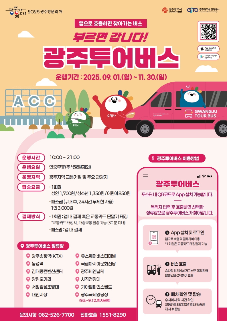 2025광주방문의해 광주광역시 광주관광공사 앱으로 호출하면 찾아가는 버스 부르면 갑니다! 광주투어버스 운행기간: 2025.9.1.(월)~11:30(일) 운행시간 10:00~21:00 운행요일 연중무휴(추석당일제외) 운행지역 광주지역 교통거점 및 주요관광지 탑승요금 1회권 성인 1,700원 / 청소년 1,350원 / 어린이 850원 패스권 (구매후 24시간 무제한 사용) 1인 3000원 결제방식 1회권 앱내결제 혹은 교통카드 단말기 태깅 *교통카드 태깅시 ,대중교통 환승 가능(30분 이내) 패스권 앱내결제 광주투어버스 정류장 광주송정역(KTX) 농성역 김대중컨벤션센터 양림오거리 서창감성조망대 대인시장 유스퀘어버스터미널 국립아시아문화전당 광주비엔날레 사직전망대 기아챔피언스필드 광주국제양궁장(9.5~9.12 한시운행) 문의사항 062-526-7700 전화호출 1551-8290 광주투어버스 이용방법 광주투어버스 포스터내 QR코드로 App설치 가능합니다. 목적지입력후 호출하면 선택한 정류장으로 광주투어버스가 찾아갑니다. 1. App설치및로그인 앱으로 호출 및 결제하여 이용 1회권은 교통카드태깅결제 가능 2.버스호출 승차할 위치에서 가고 싶은 목적지와 탑승인원을 선택하여 호출 3. 배차확인및탑승 승차위치 및 시간 확인 교통카드 태깅 혹은 앱 내 탑승권 제시 후 탑승