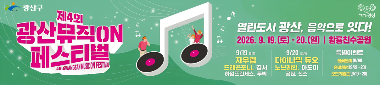 제4회 광산뮤직ON 페스티벌(4th GWANGSAN MUSIC ON FESTIVAL). 열린도시 광산, 음악으로 잇다! 2026. 9. 19.(토)~20.(일) 황룡친수공원. 9/19(토) : 자우림, 드래곤포니, 경서, 하임프린세스, 투빅. 9/20(일) : 다이나믹 듀오, 노브레인, 아도이, 공원, 신스, 특별이벤트 : 불꽃놀이(9/19), 승마체험(9/19 ~ 20), 보드게임존(9/19 ~ 20)